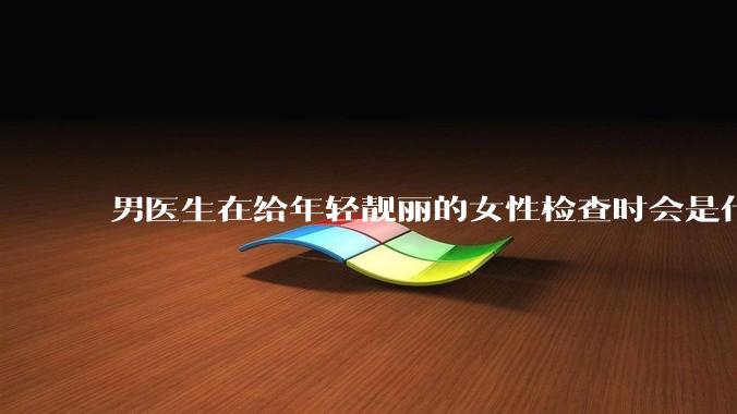 男医生在给年轻靓丽的女性检查时会是什么心态?