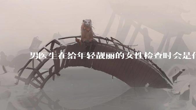 男医生在给年轻靓丽的女性检查时会是什么心态?