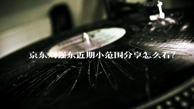 京东刘强东近期小范围分享怎么看?