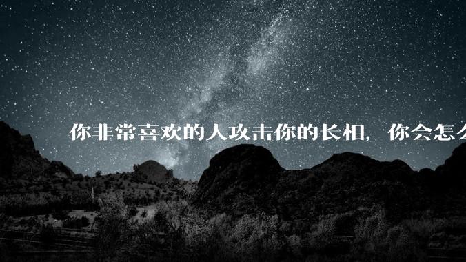 你非常喜欢的人攻击你的长相,你会怎么办?