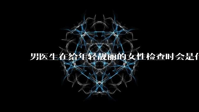 男医生在给年轻靓丽的女性检查时会是什么心态?