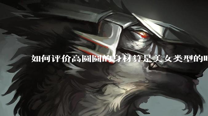 如何评价高圆圆的身材算是美女类型的吗?